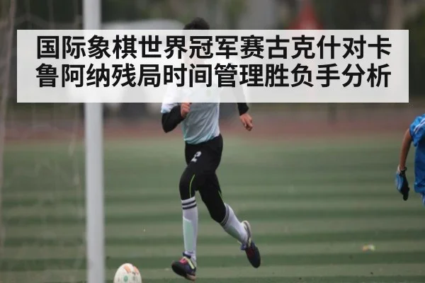 国际象棋世界冠军赛古克什对卡鲁阿纳残局时间管理胜负手分析